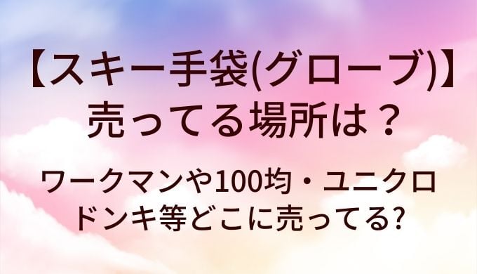 スキー手袋はどこで売ってる？ワークマン・100均・ユニクロ・ドンキの取扱状況まとめ