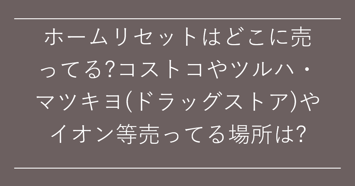 ホームリセットはどこに売ってる?コストコやツルハ・マツキヨ(ドラッグストア)やイオン等売ってる場所は?