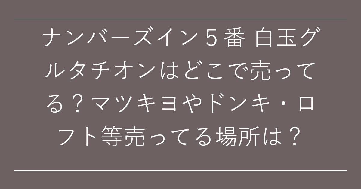 ナンバーズイン５番 白玉グルタチオンはどこで売ってる？マツキヨやドンキ・ロフト等売ってる場所は？